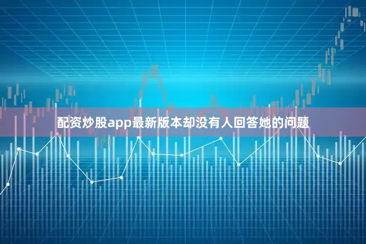 配资炒股app最新版本却没有人回答她的问题