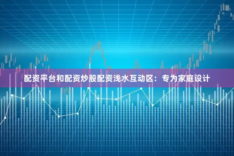 配资平台和配资炒股配资浅水互动区：专为家庭设计
