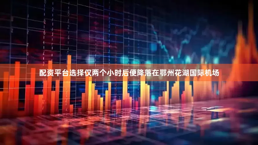 配资平台选择仅两个小时后便降落在鄂州花湖国际机场